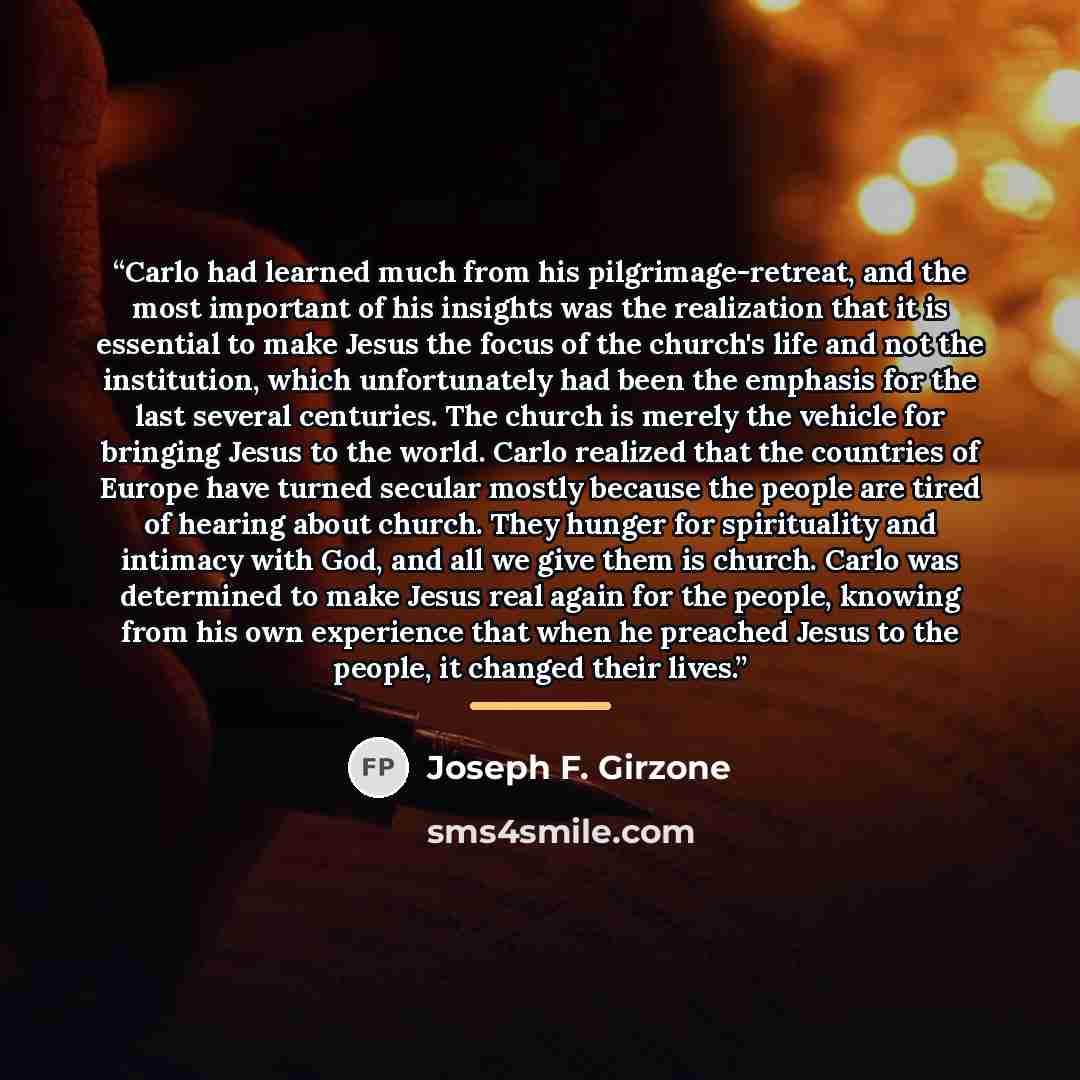 “Carlo had learned much from his pilgrimage-retreat, and the most important of his insights was the realization that it is essential to make Jesus the focus of the church's life and not the institution, which unfortunately had been the emphasis for the last several centuries. The church is merely…” quote by Joseph F. Girzone