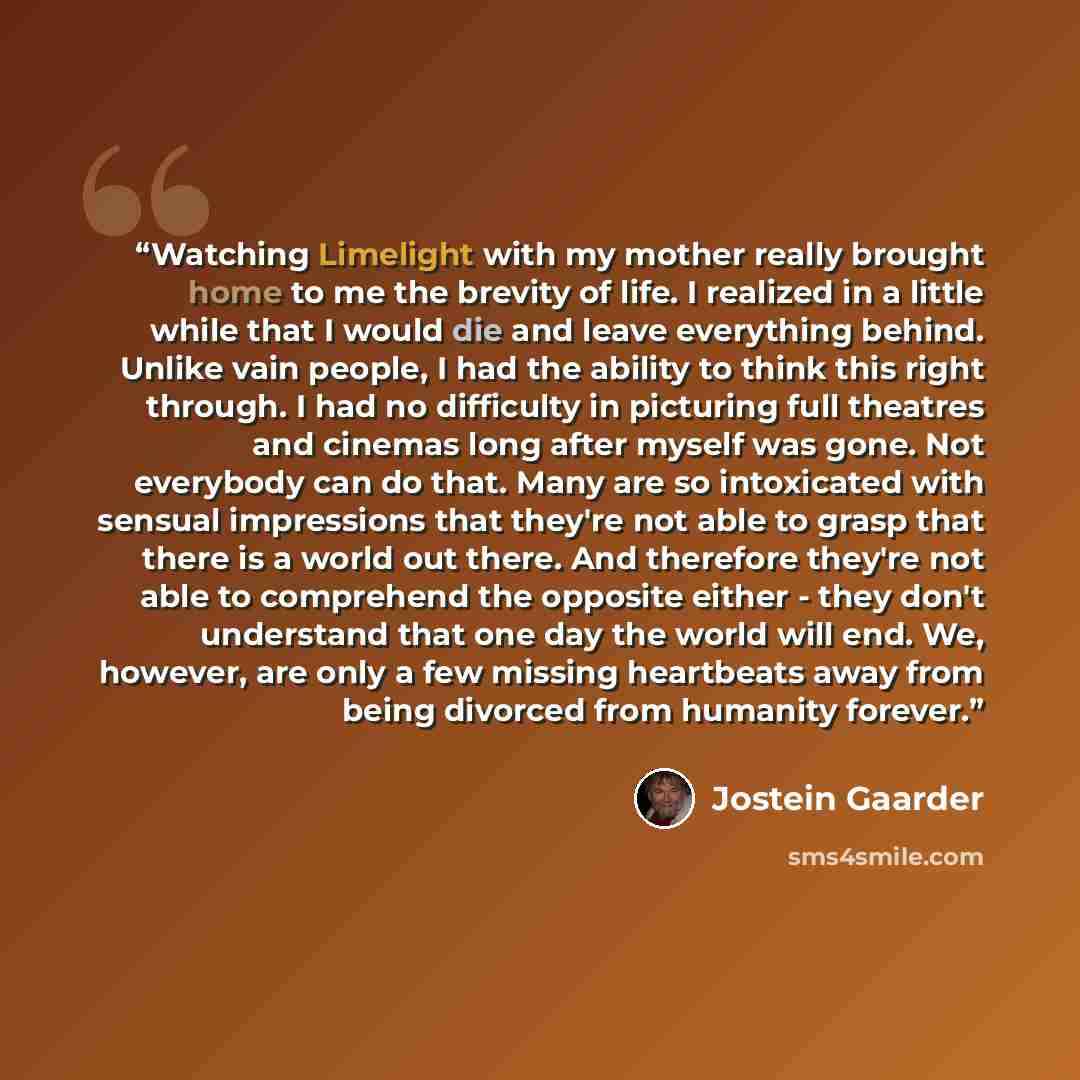 “Watching Limelight with my mother really brought home to me the brevity of life. I realized in a little while that I would die and leave everything behind. Unlike vain people, I had the ability to think this right through. I had no difficulty in picturing full theatres and cinemas long after…” quote by Jostein Gaarder
