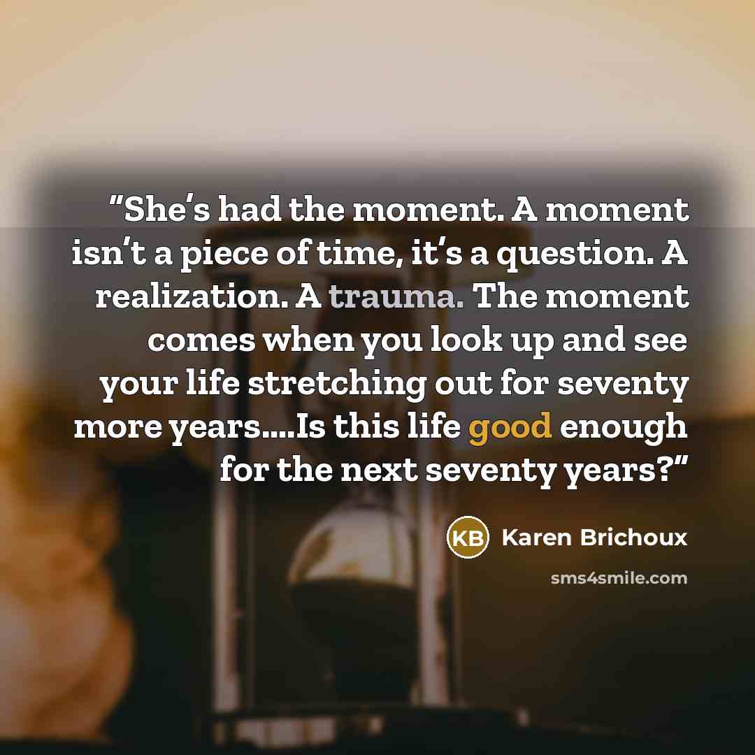 “She’s had the moment. A moment isn’t a piece of time, it’s a question. A realization. A trauma. The moment comes when you look up and see your life stretching out for seventy more years….Is this life good enough for the next seventy years?” quote by Karen Brichoux