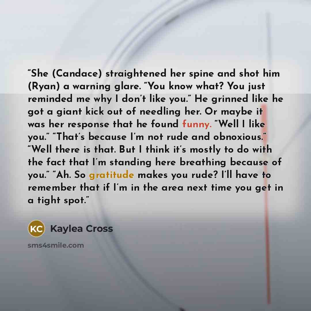 “She (Candace) straightened her spine and shot him (Ryan) a warning glare. “You know what? You just reminded me why I don’t like you.” He grinned like he got a giant kick out of needling her. Or maybe it was her response that he found funny. “Well I like you.” “That’s because I’m not rude and…” quote by Kaylea Cross