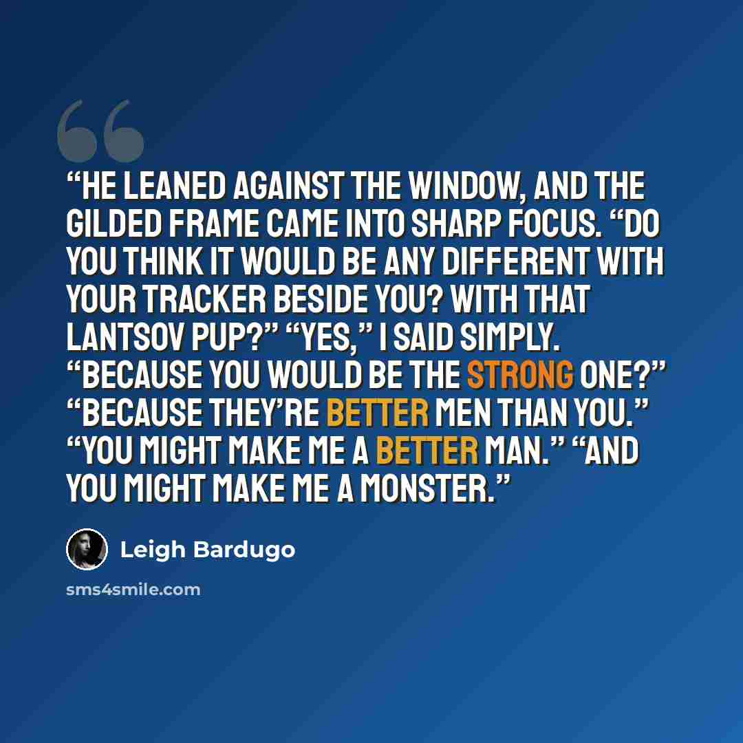 “He leaned against the window, and the gilded frame came into sharp focus. “Do you think it would be any different with your tracker beside you? With that Lantsov pup?” “Yes,” I said simply. “Because you would be the strong one?” “Because they’re better men than you.” “You might make me a better…” quote by Leigh Bardugo