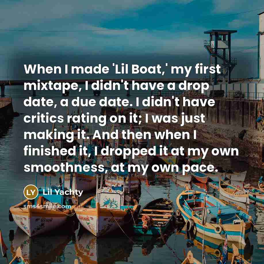 “When I made 'Lil Boat,' my first mixtape, I didn't have a drop date, a due date. I didn't have critics rating on it; I was just making it. And then when I finished it, I dropped it at my own smoothness, at my own pace.” quote by Lil Yachty