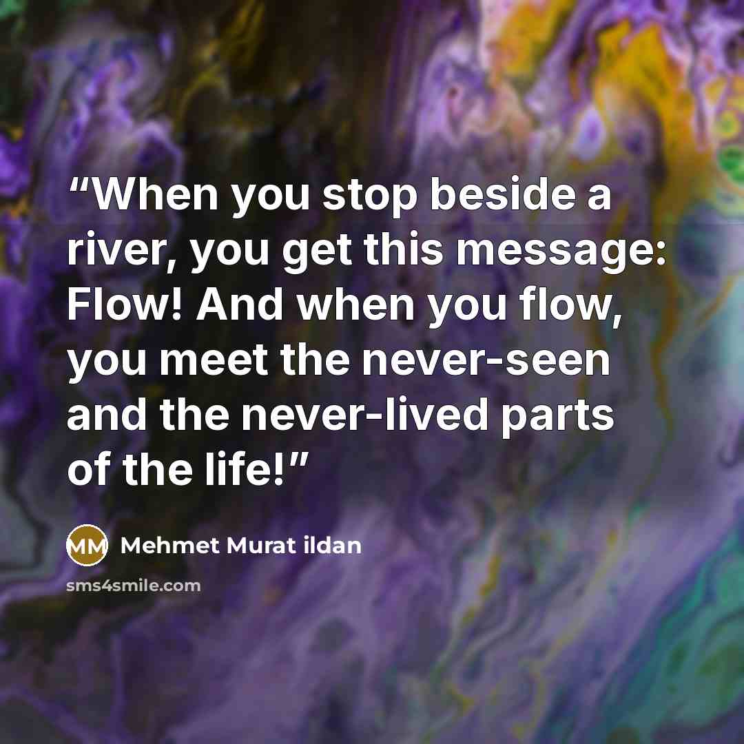 “When you stop beside a river, you get this message: Flow! And when you flow, you meet the never-seen and the never-lived parts of the life!” quote by Mehmet Murat ildan
