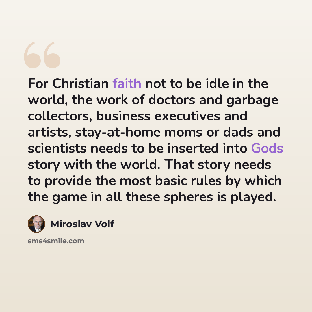 “For Christian faith not to be idle in the world, the work of doctors and garbage collectors, business executives and artists, stay-at-home moms or dads and scientists needs to be inserted into Gods story with the world. That story needs to provide the most basic rules by which the game in all…” quote by Miroslav Volf
