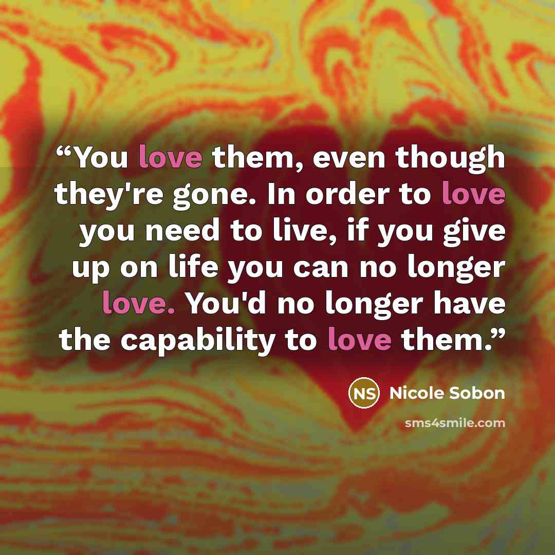 “You love them, even though they're gone. In order to love you need to live, if you give up on life you can no longer love. You'd no longer have the capability to love them.” quote by Nicole Sobon