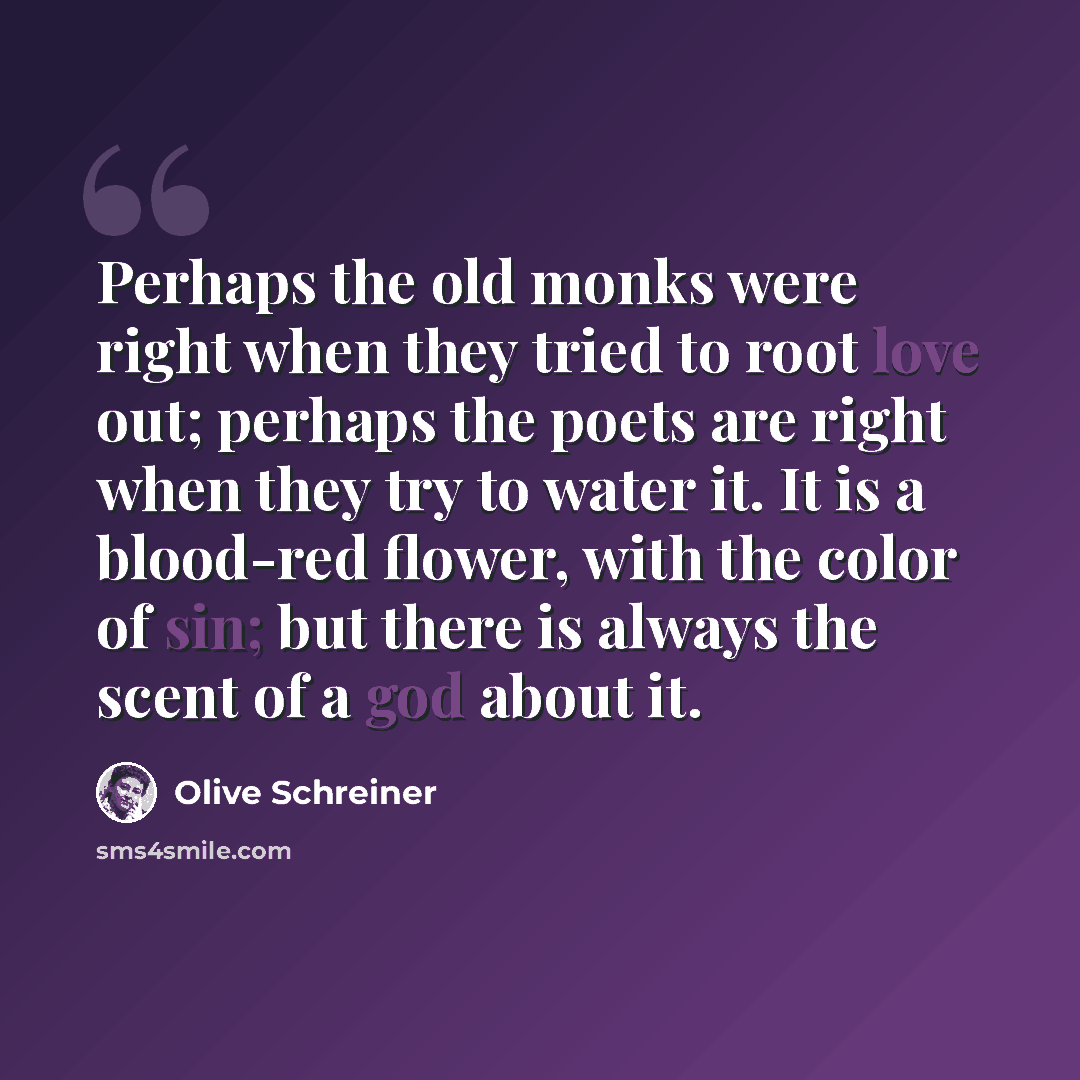 “Perhaps the old monks were right when they tried to root love out; perhaps the poets are right when they try to water it. It is a blood-red flower, with the color of sin; but there is always the scent of a god about it.” quote by Olive Schreiner