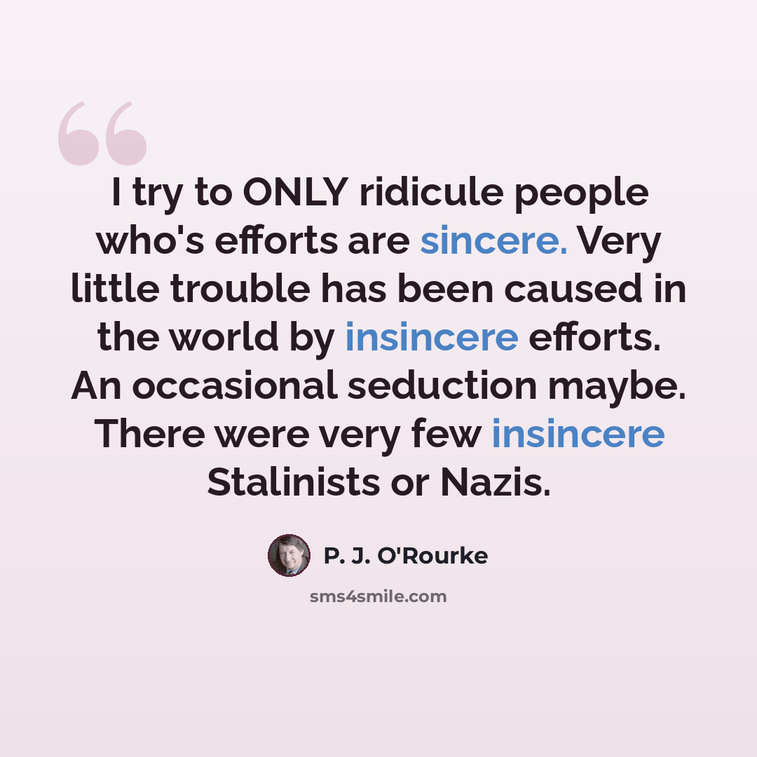 “I try to ONLY ridicule people who's efforts are sincere. Very little trouble has been caused in the world by insincere efforts. An occasional seduction maybe. There were very few insincere Stalinists or Nazis.” quote by P. J. O'Rourke