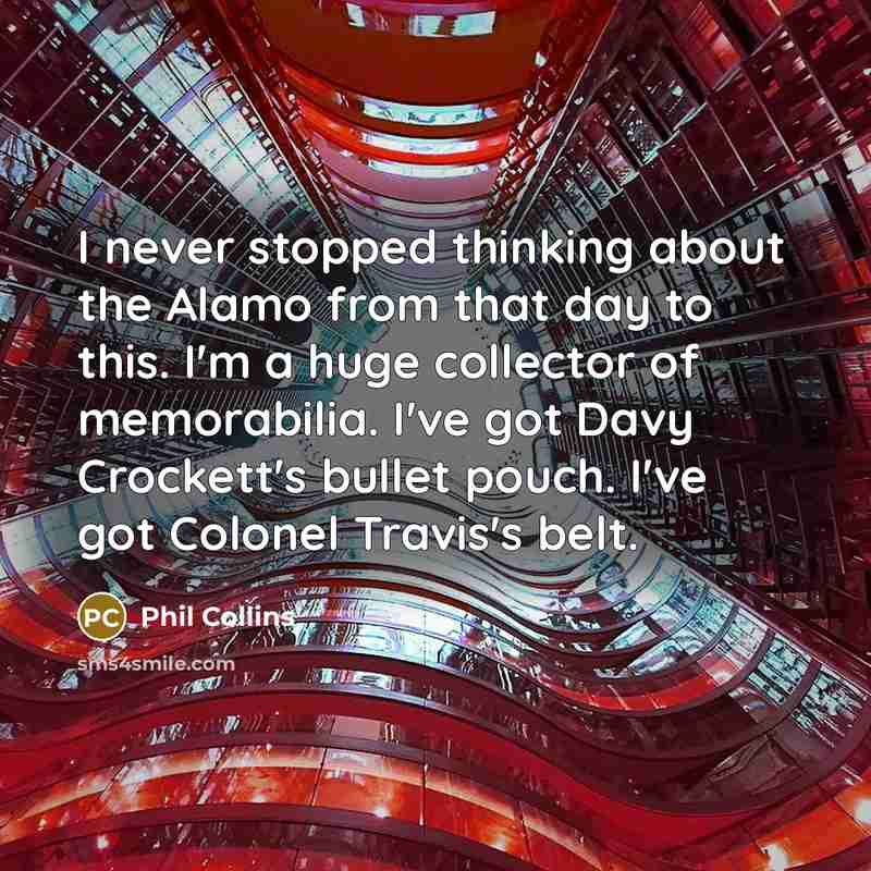 “I never stopped thinking about the Alamo from that day to this. I'm a huge collector of memorabilia. I've got Davy Crockett's bullet pouch. I've got Colonel Travis's belt.” quote by Phil Collins
