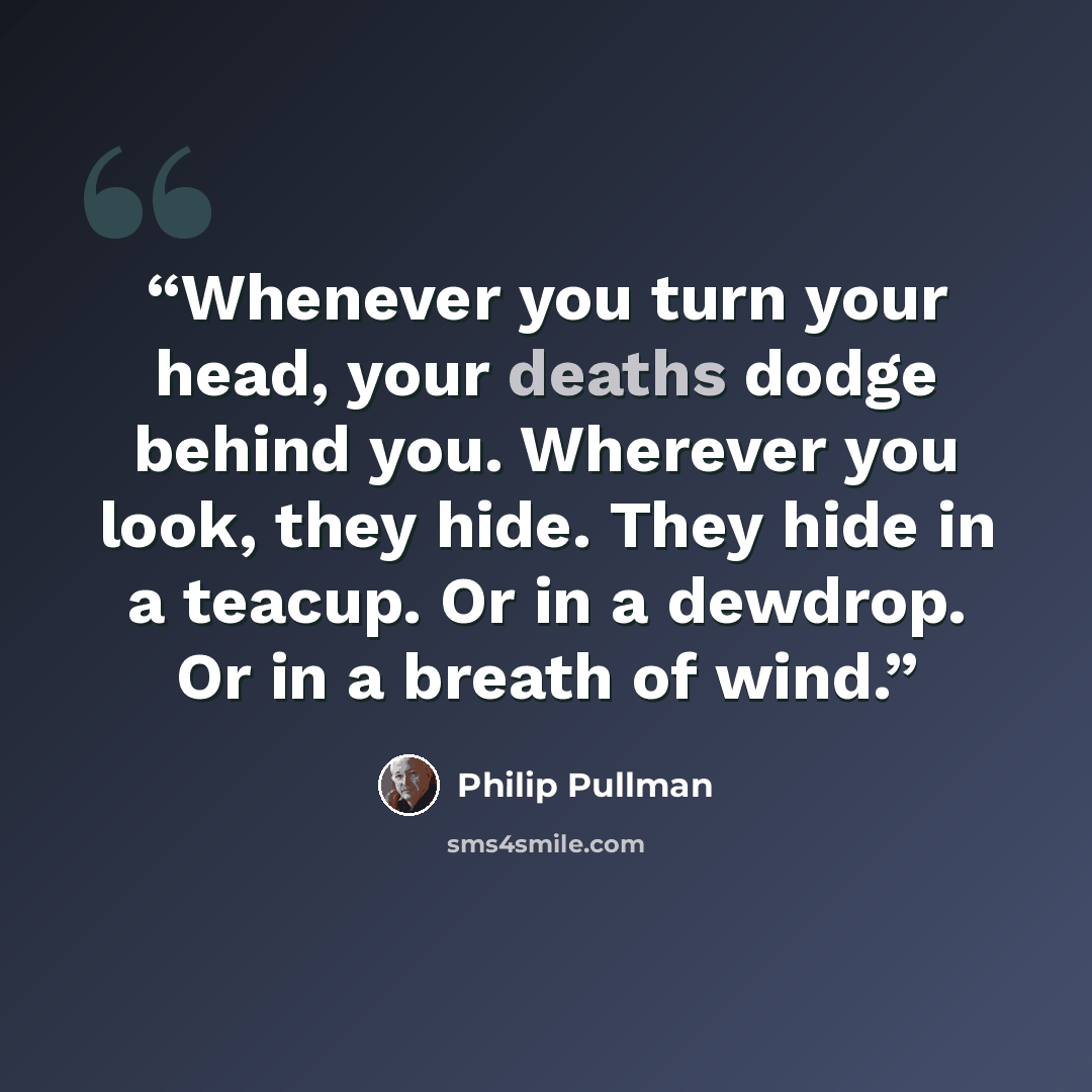 “Whenever you turn your head, your deaths dodge behind you. Wherever you look, they hide. They hide in a teacup. Or in a dewdrop. Or in a breath of wind.” quote by Philip Pullman