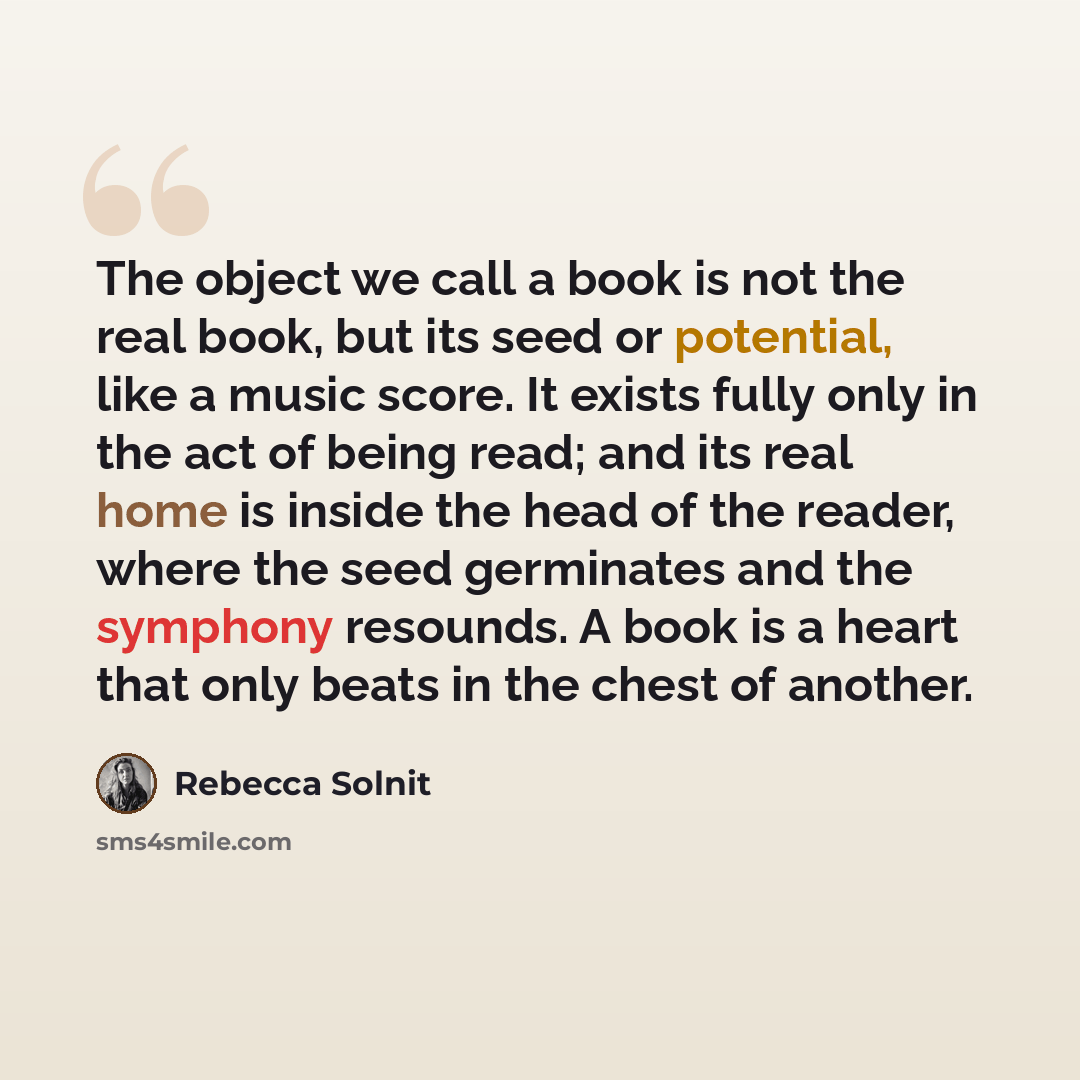 “The object we call a book is not the real book, but its seed or potential, like a music score. It exists fully only in the act of being read; and its real home is inside the head of the reader, where the seed germinates and the symphony resounds. A book is a heart that only beats in the chest of…” quote by Rebecca Solnit
