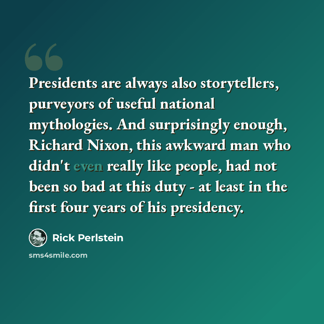 “Presidents are always also storytellers, purveyors of useful national mythologies. And surprisingly enough, Richard Nixon, this awkward man who didn't even really like people, had not been so bad at this duty - at least in the first four years of his presidency.” quote by Rick Perlstein