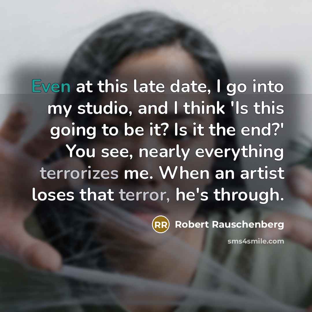 “Even at this late date, I go into my studio, and I think 'Is this going to be it? Is it the end?' You see, nearly everything terrorizes me. When an artist loses that terror, he's through.” quote by Robert Rauschenberg