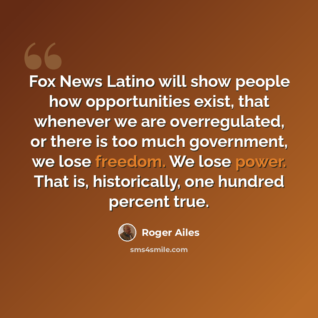 “Fox News Latino will show people how opportunities exist, that whenever we are overregulated, or there is too much government, we lose freedom. We lose power. That is, historically, one hundred percent true.” quote by Roger Ailes
