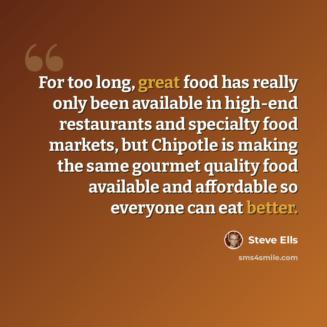 “For too long, great food has really only been available in high-end restaurants and specialty food markets, but Chipotle is making the same gourmet quality food available and affordable so everyone can eat better.” quote by Steve Ells