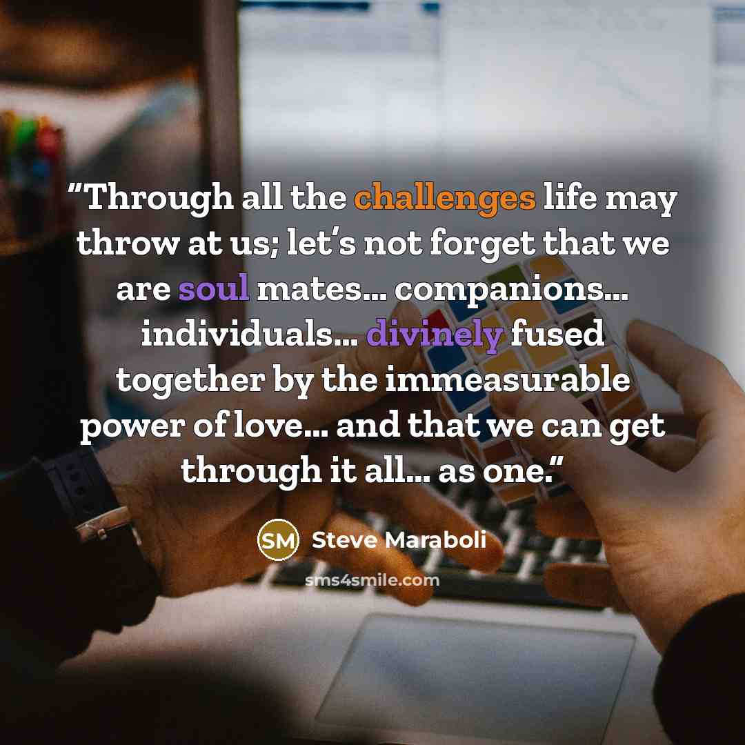 “Through all the challenges life may throw at us; let’s not forget that we are soul mates… companions… individuals… divinely fused together by the immeasurable power of love… and that we can get through it all… as one.” quote by Steve Maraboli