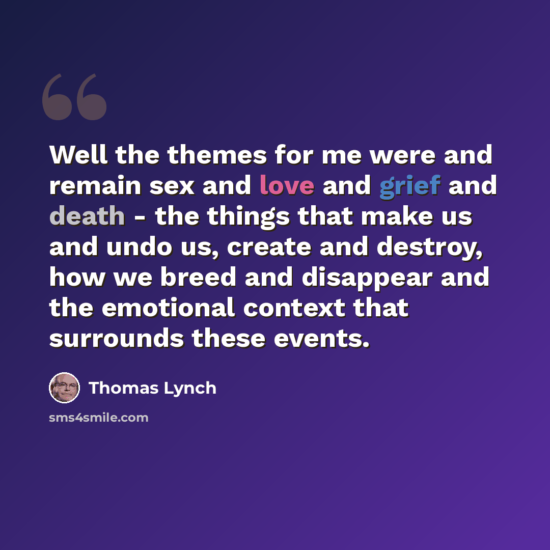 “Well the themes for me were and remain sex and love and grief and death - the things that make us and undo us, create and destroy, how we breed and disappear and the emotional context that surrounds these events.” quote by Thomas Lynch