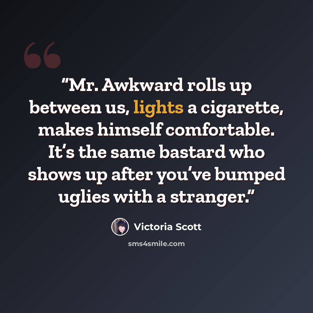 “Mr. Awkward rolls up between us, lights a cigarette, makes himself comfortable. It’s the same bastard who shows up after you’ve bumped uglies with a stranger.” quote by Victoria Scott