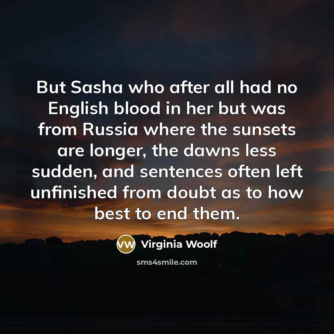 “But Sasha who after all had no English blood in her but was from Russia where the sunsets are longer, the dawns less sudden, and sentences often left unfinished from doubt as to how best to end them.” quote by Virginia Woolf