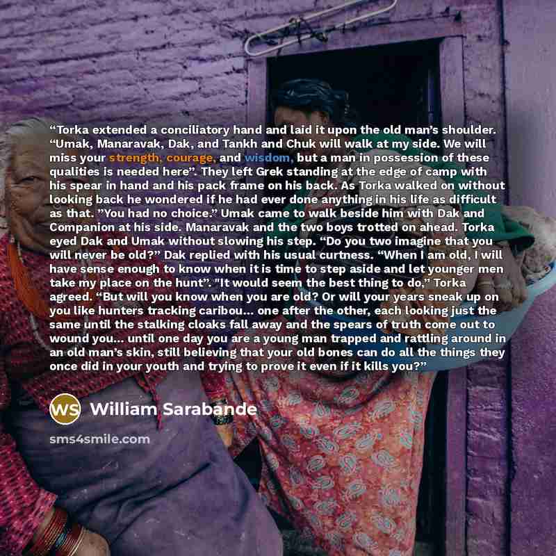 “Torka extended a conciliatory hand and laid it upon the old man’s shoulder. “Umak, Manaravak, Dak, and Tankh and Chuk will walk at my side. We will miss your strength, courage, and wisdom, but a man in possession of these qualities is needed here”. They left Grek standing at the edge of camp with…” quote by William Sarabande