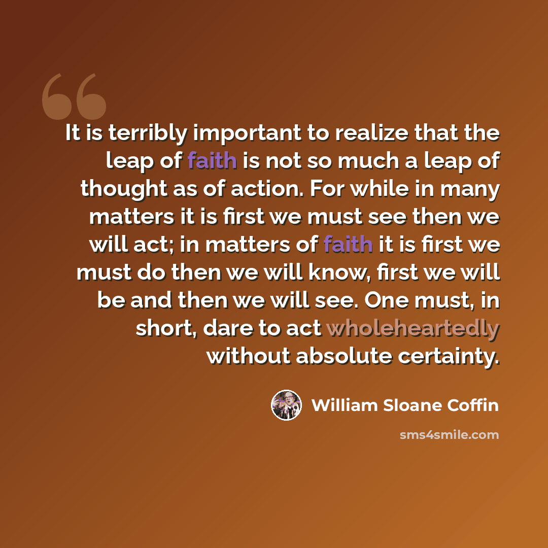 “It is terribly important to realize that the leap of faith is not so much a leap of thought as of action. For while in many matters it is first we must see then we will act; in matters of faith it is first we must do then we will know, first we will be and then we will see. One must, in short…” quote by William Sloane Coffin