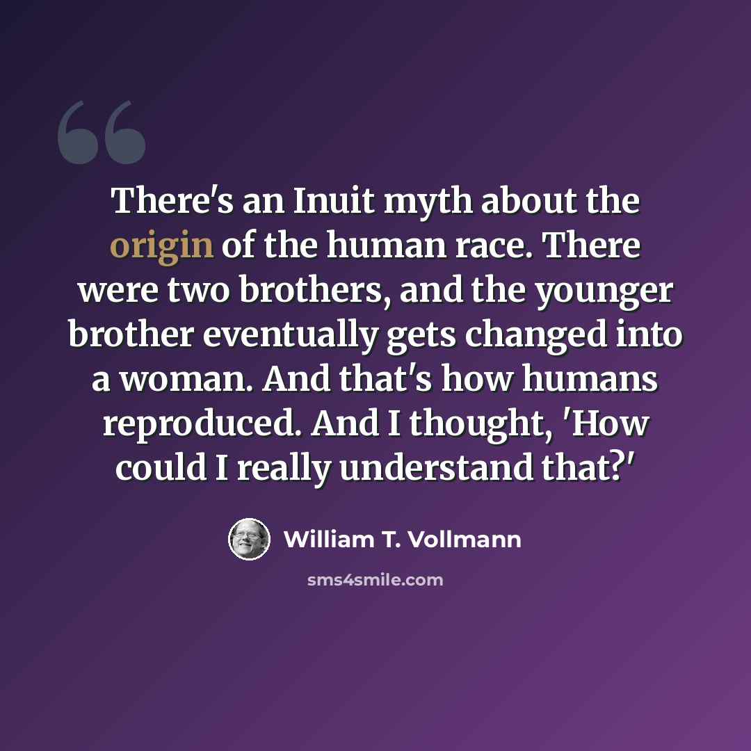 “There's an Inuit myth about the origin of the human race. There were two brothers, and the younger brother eventually gets changed into a woman. And that's how humans reproduced. And I thought, 'How could I really understand that?'” quote by William T. Vollmann