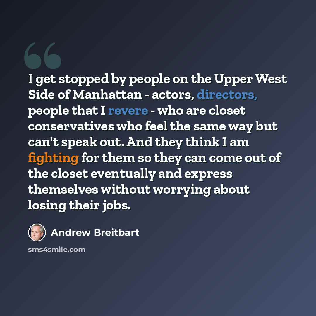 “I get stopped by people on the Upper West Side of Manhattan - actors, directors, people that I revere - who are closet conservatives who feel the same way but can't speak out. And they think I am fighting for them so they can come out of the closet eventually and express themselves without…” quote by Andrew Breitbart