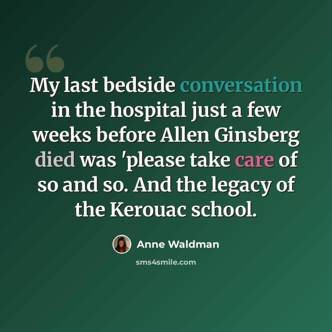 “My last bedside conversation in the hospital just a few weeks before Allen Ginsberg died was 'please take care of so and so. And the legacy of the Kerouac school.” quote by Anne Waldman