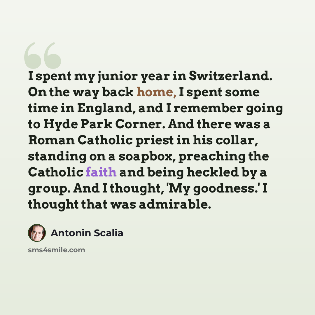 “I spent my junior year in Switzerland. On the way back home, I spent some time in England, and I remember going to Hyde Park Corner. And there was a Roman Catholic priest in his collar, standing on a soapbox, preaching the Catholic faith and being heckled by a group. And I thought, 'My goodness.'…” quote by Antonin Scalia