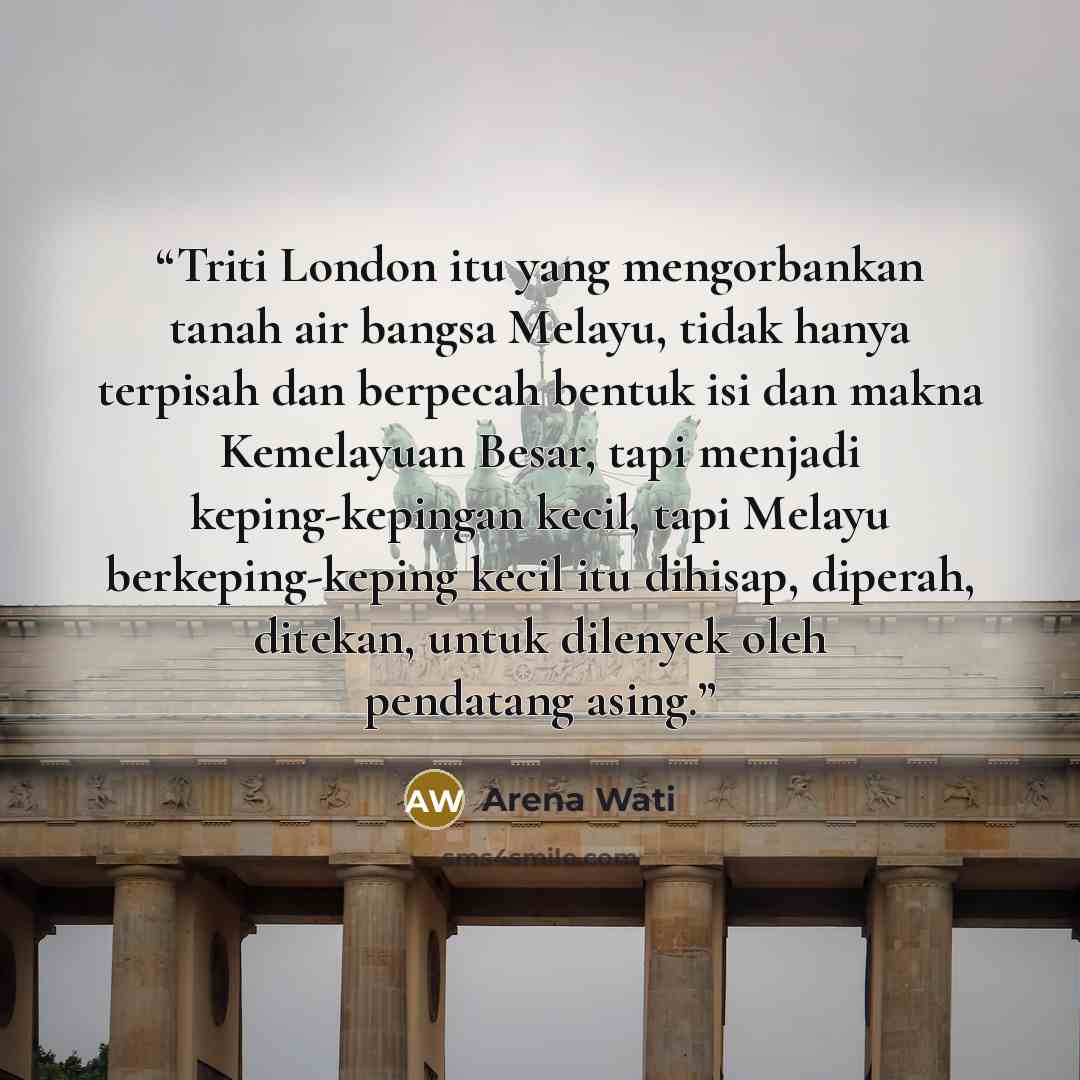 “Triti London itu yang mengorbankan tanah air bangsa Melayu, tidak hanya terpisah dan berpecah bentuk isi dan makna Kemelayuan Besar, tapi menjadi keping-kepingan kecil, tapi Melayu berkeping-keping kecil itu dihisap, diperah, ditekan, untuk dilenyek oleh pendatang asing.” quote by Arena Wati