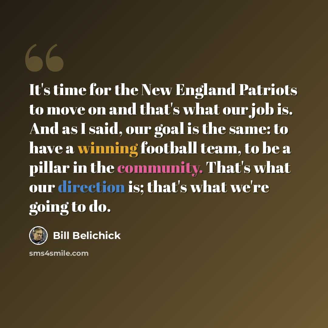 “It's time for the New England Patriots to move on and that's what our job is. And as I said, our goal is the same: to have a winning football team, to be a pillar in the community. That's what our direction is; that's what we're going to do.” quote by Bill Belichick