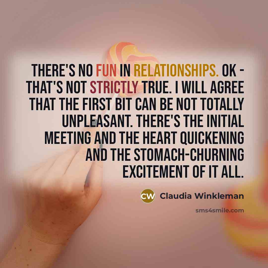 “There's no fun in relationships. OK - that's not strictly true. I will agree that the first bit can be not totally unpleasant. There's the initial meeting and the heart quickening and the stomach-churning excitement of it all.” quote by Claudia Winkleman