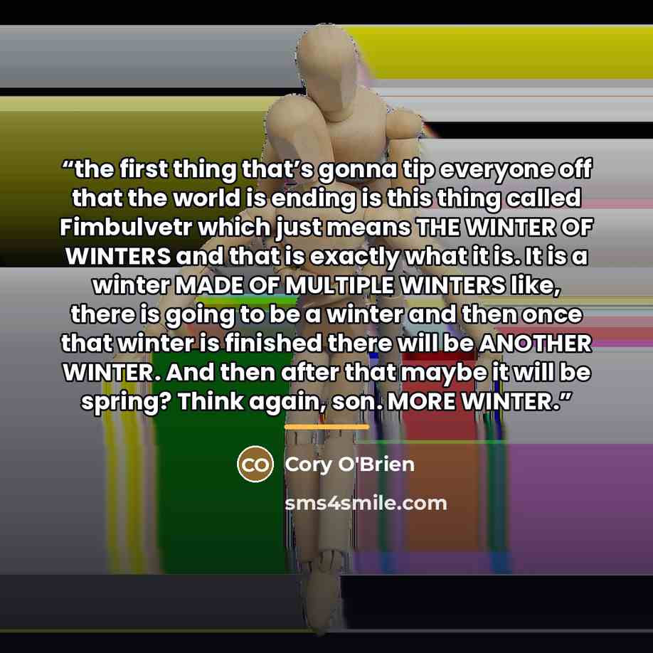 “the first thing that’s gonna tip everyone off that the world is ending is this thing called Fimbulvetr which just means THE WINTER OF WINTERS and that is exactly what it is. It is a winter MADE OF MULTIPLE WINTERS like, there is going to be a winter and then once that winter is finished there will…” quote by Cory O'Brien