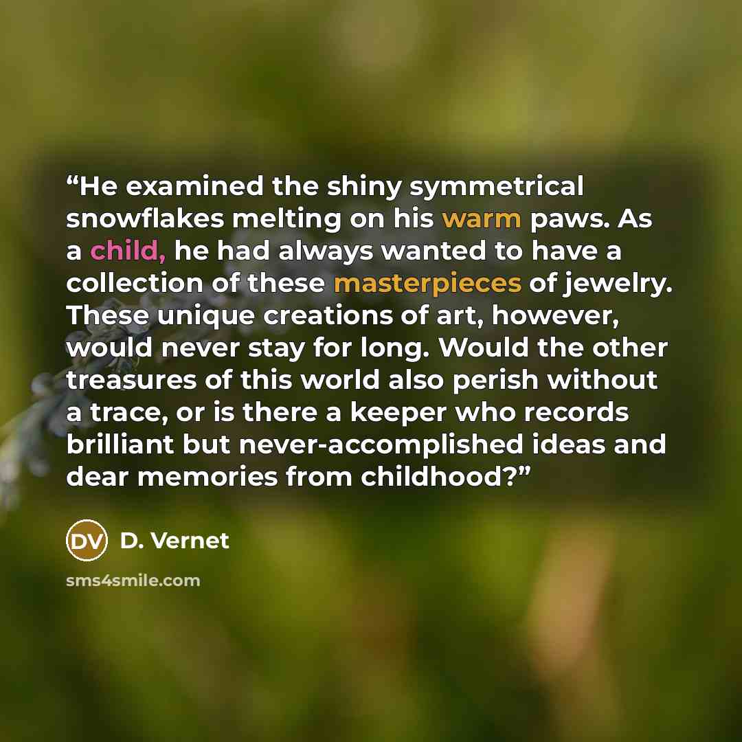 “He examined the shiny symmetrical snowflakes melting on his warm paws. As a child, he had always wanted to have a collection of these masterpieces of jewelry. These unique creations of art, however, would never stay for long. Would the other treasures of this world also perish without a trace, or…” quote by D. Vernet