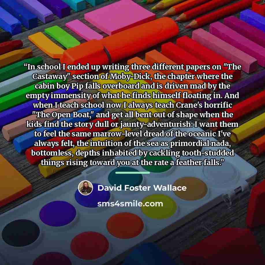 “In school I ended up writing three different papers on "The Castaway" section of Moby-Dick, the chapter where the cabin boy Pip falls overboard and is driven mad by the empty immensity of what he finds himself floating in. And when I teach school now I always teach Crane's horrific "The Open…” quote by David Foster Wallace