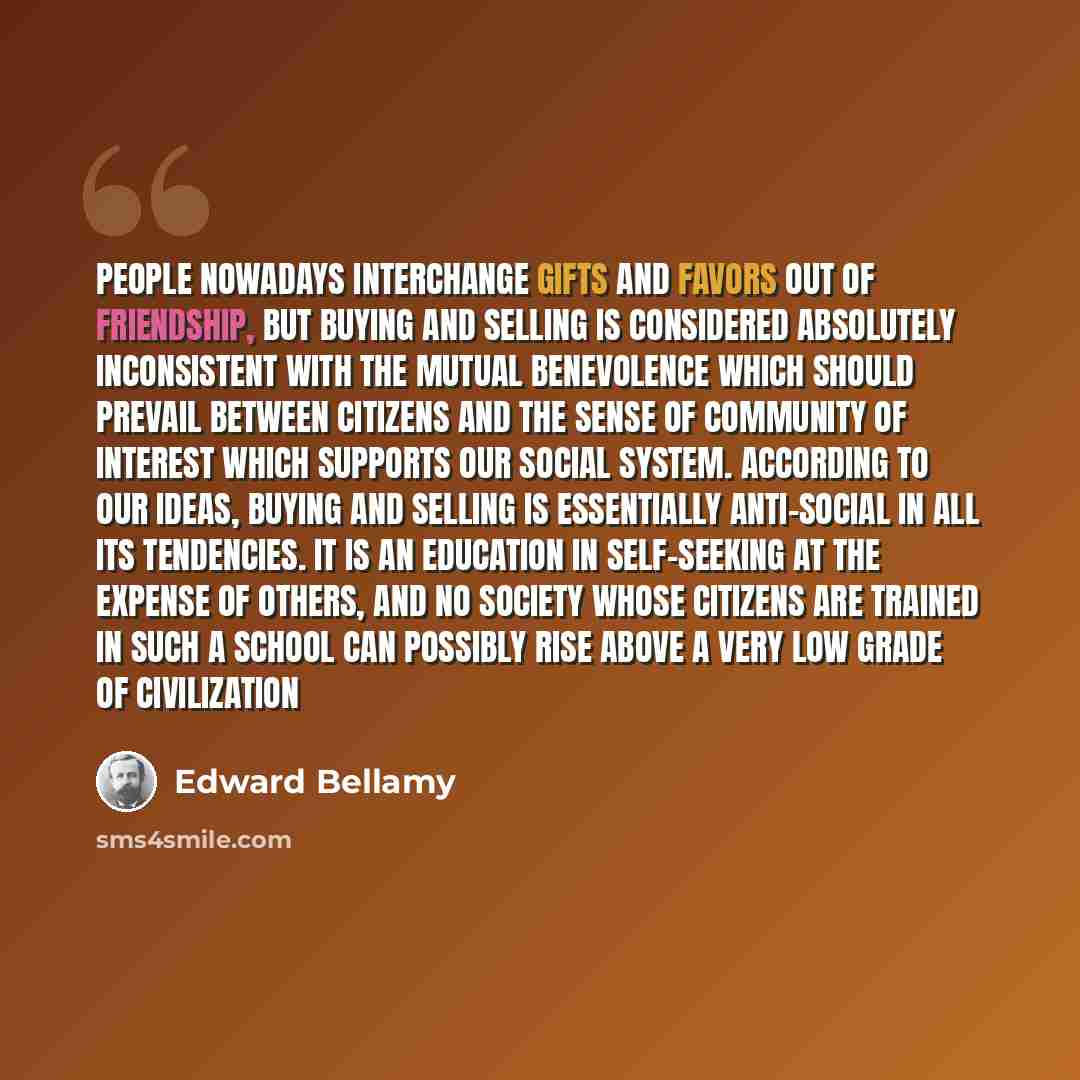 “People nowadays interchange gifts and favors out of friendship, but buying and selling is considered absolutely inconsistent with the mutual benevolence which should prevail between citizens and the sense of community of interest which supports our social system. According to our ideas, buying and…” quote by Edward Bellamy