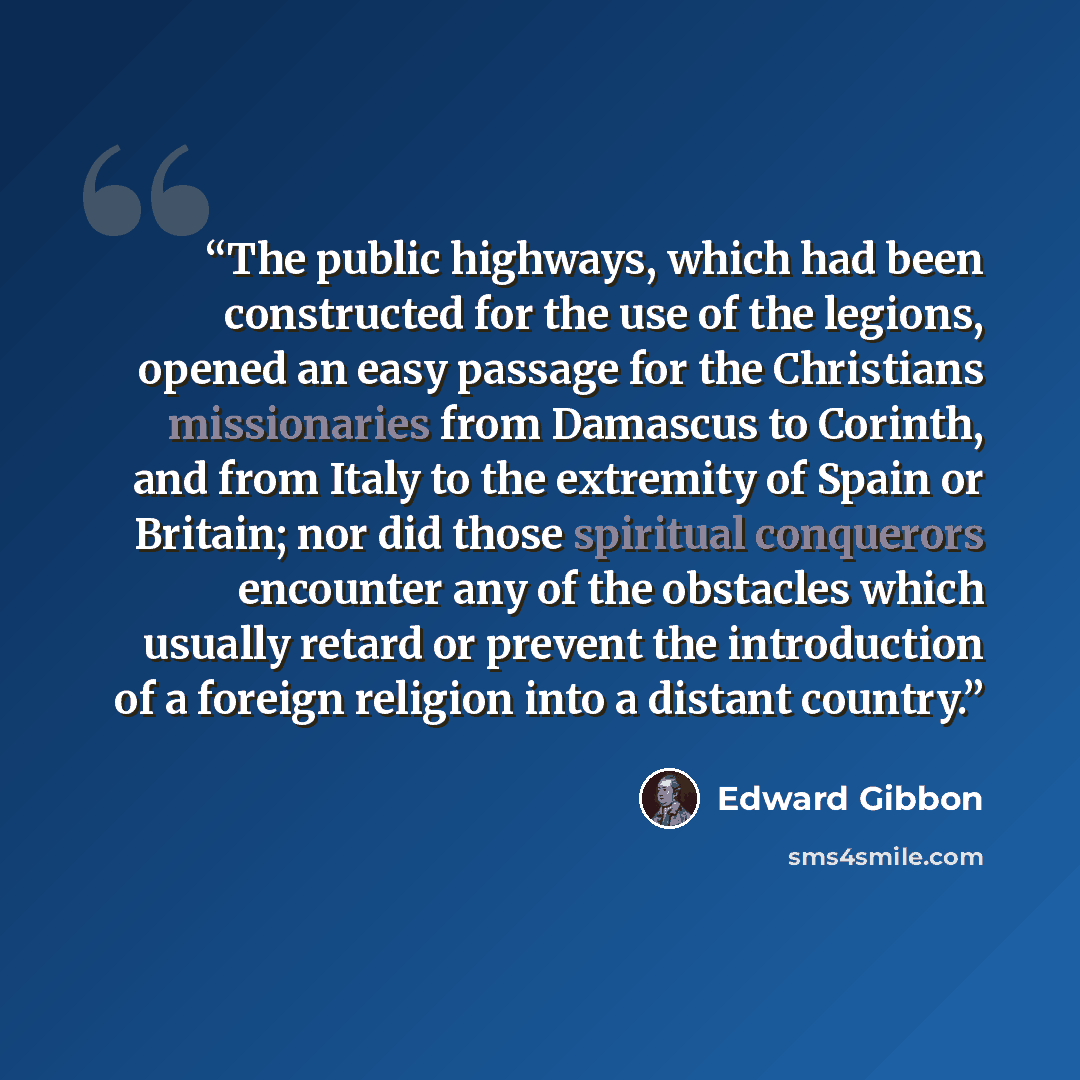 “The public highways, which had been constructed for the use of the legions, opened an easy passage for the Christians missionaries from Damascus to Corinth, and from Italy to the extremity of Spain or Britain; nor did those spiritual conquerors encounter any of the obstacles which usually retard…” quote by Edward Gibbon