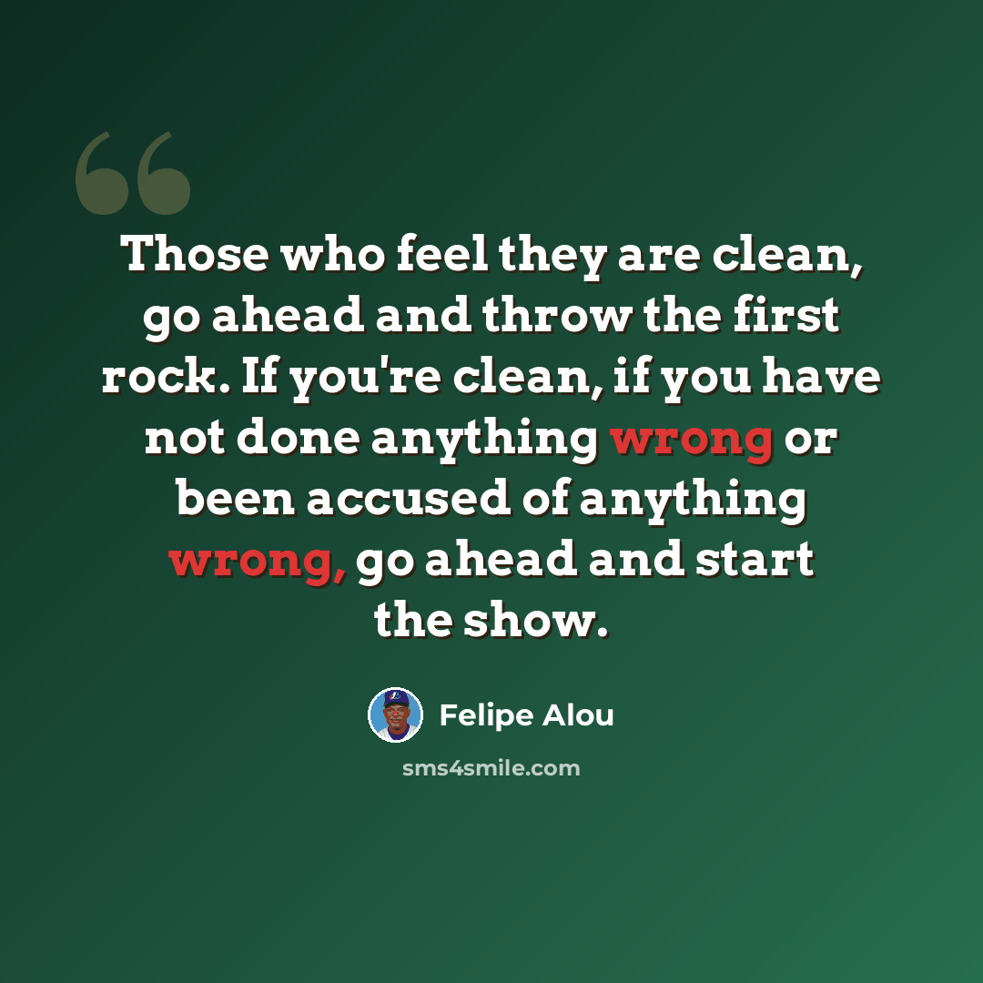 “Those who feel they are clean, go ahead and throw the first rock. If you're clean, if you have not done anything wrong or been accused of anything wrong, go ahead and start the show.” quote by Felipe Alou