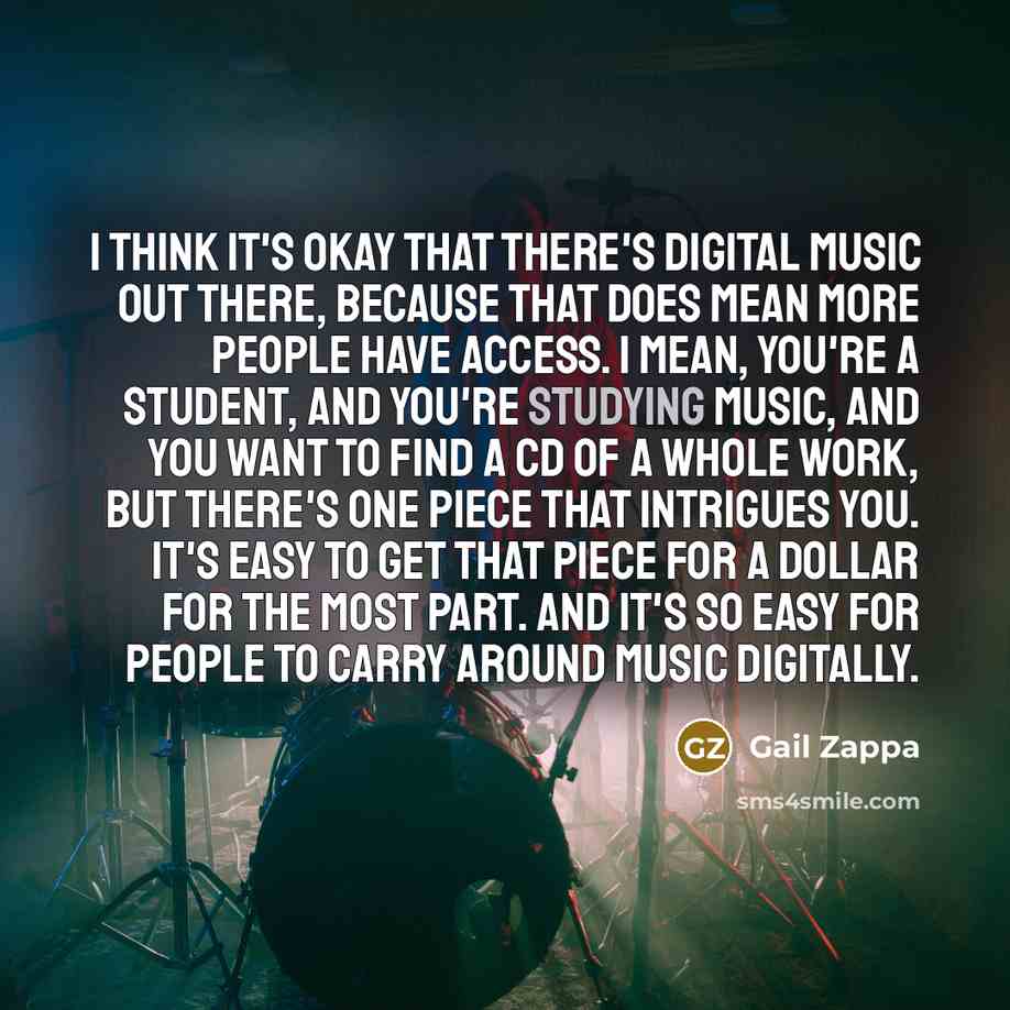 “I think it's okay that there's digital music out there, because that does mean more people have access. I mean, you're a student, and you're studying music, and you want to find a CD of a whole work, but there's one piece that intrigues you. It's easy to get that piece for a dollar for the most…” quote by Gail Zappa
