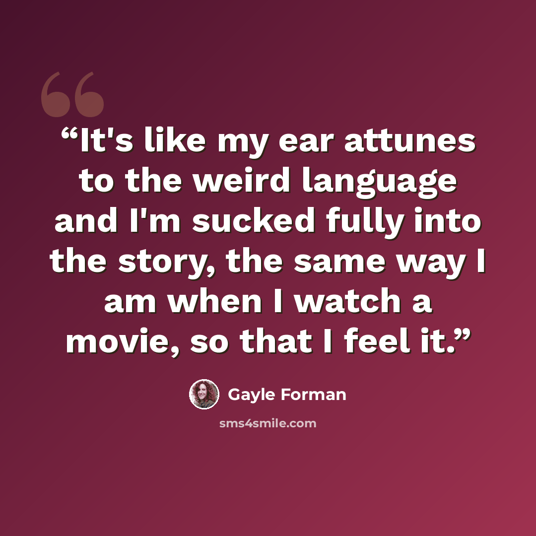 “It's like my ear attunes to the weird language and I'm sucked fully into the story, the same way I am when I watch a movie, so that I feel it.” quote by Gayle Forman