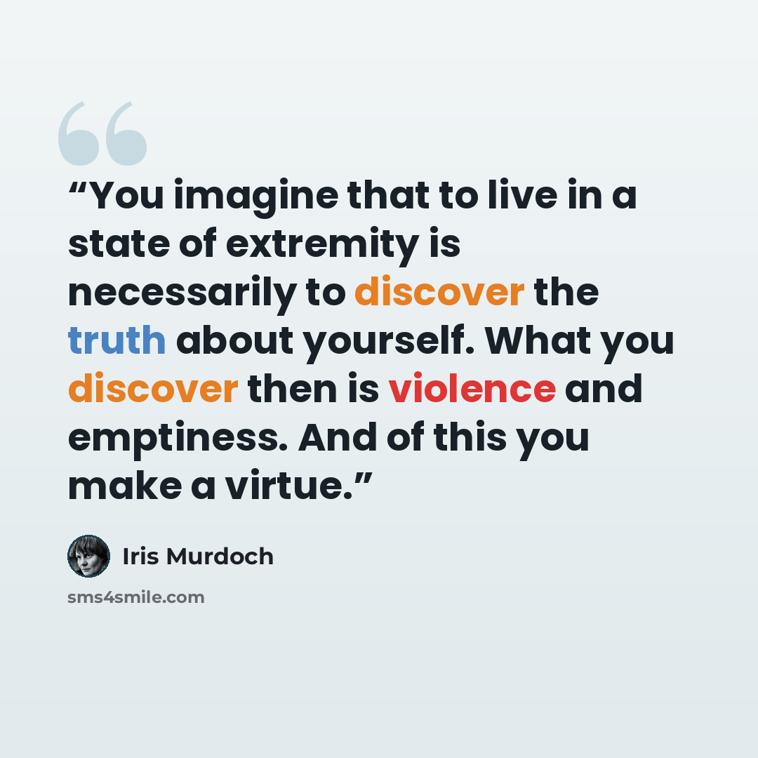 “You imagine that to live in a state of extremity is necessarily to discover the truth about yourself. What you discover then is violence and emptiness. And of this you make a virtue.” quote by Iris Murdoch