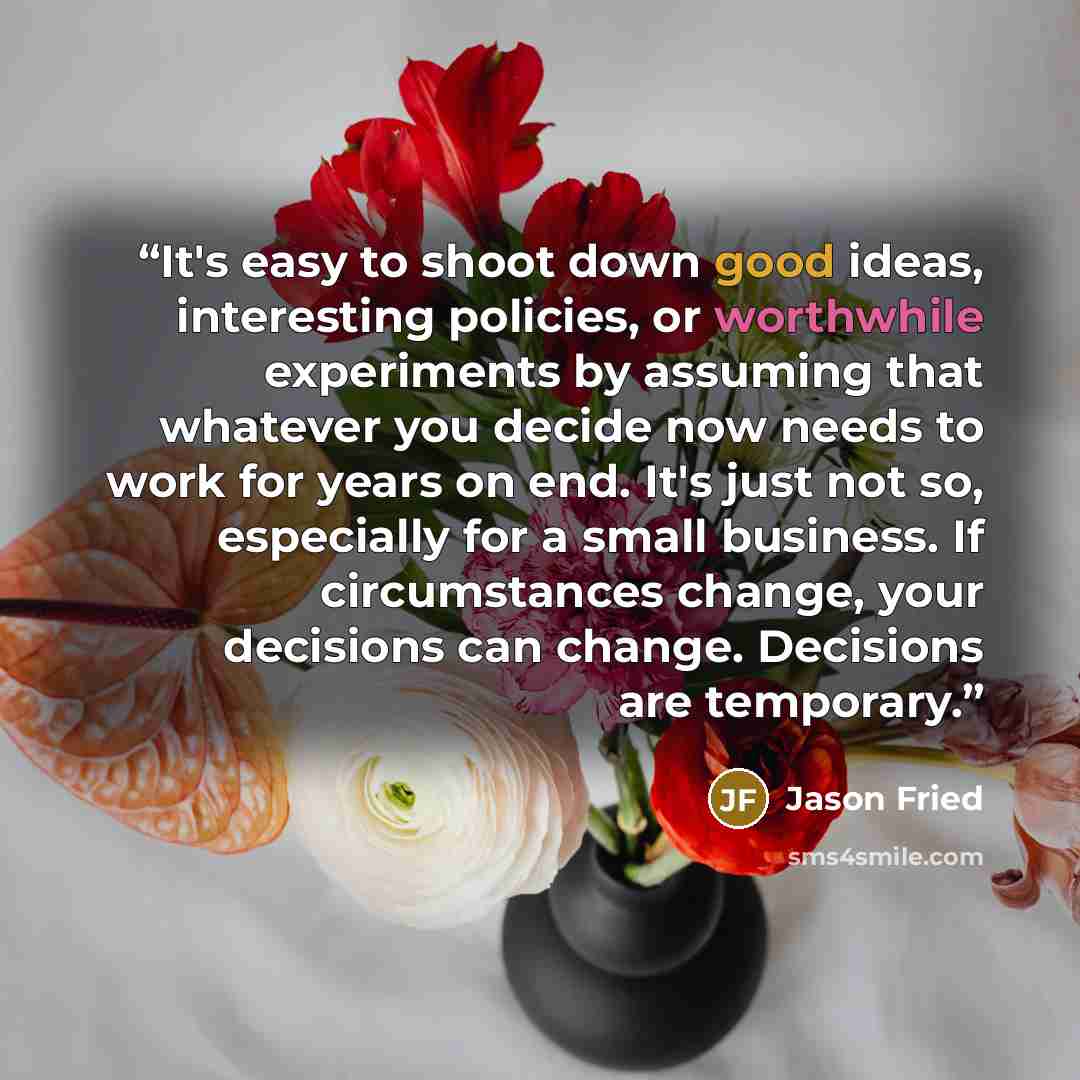 “It's easy to shoot down good ideas, interesting policies, or worthwhile experiments by assuming that whatever you decide now needs to work for years on end. It's just not so, especially for a small business. If circumstances change, your decisions can change. Decisions are temporary.” quote by Jason Fried