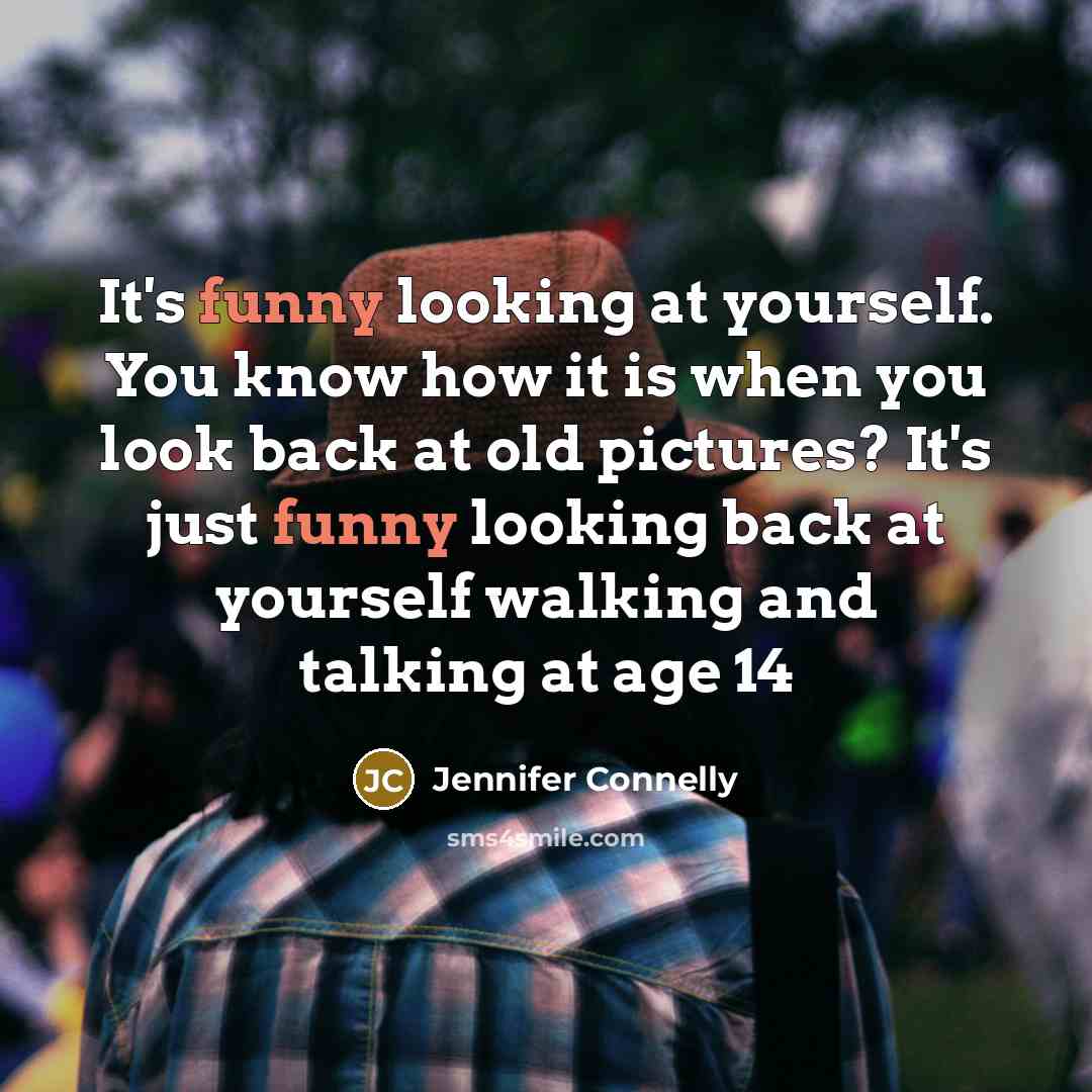 “It's funny looking at yourself. You know how it is when you look back at old pictures? It's just funny looking back at yourself walking and talking at age 14” quote by Jennifer Connelly