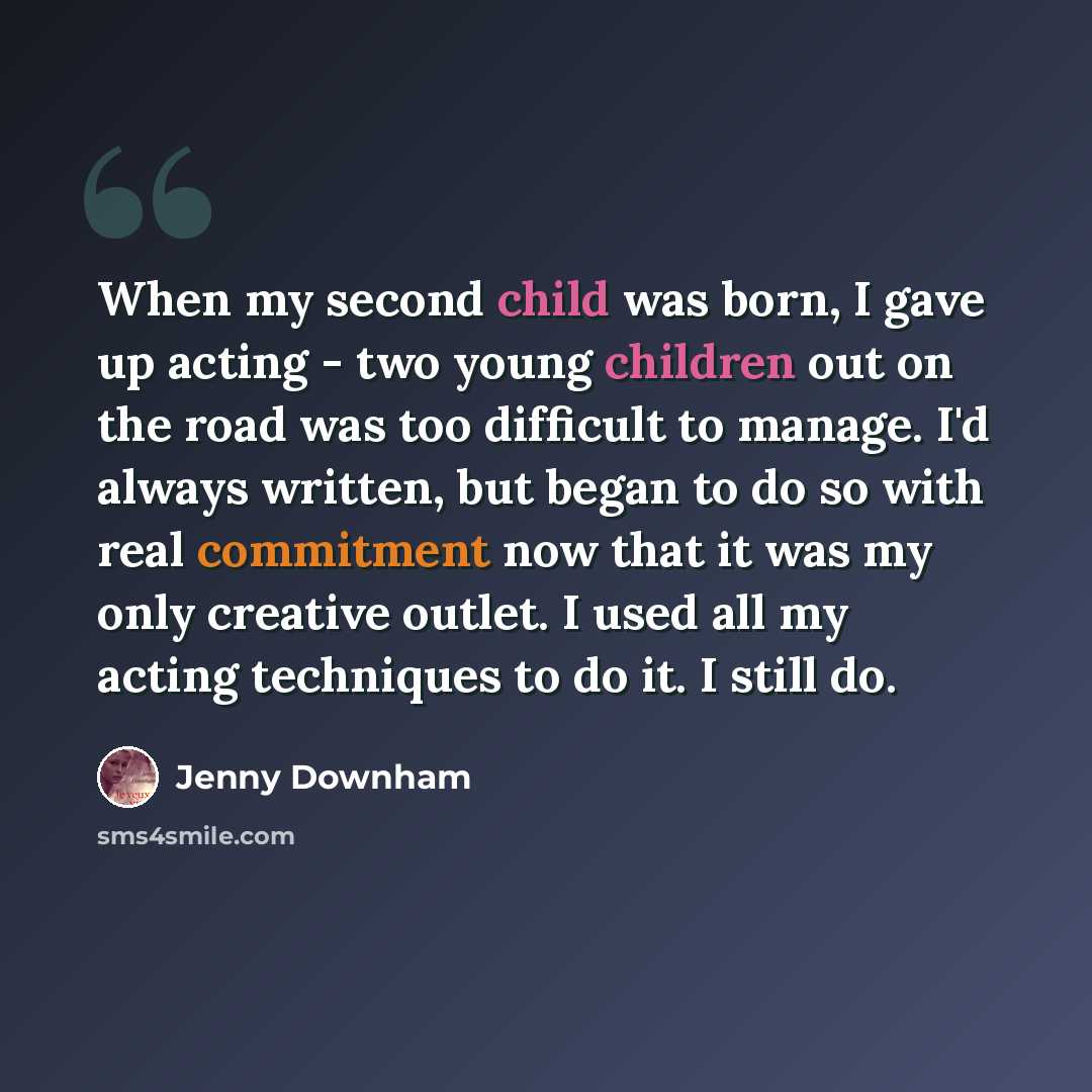 “When my second child was born, I gave up acting - two young children out on the road was too difficult to manage. I'd always written, but began to do so with real commitment now that it was my only creative outlet. I used all my acting techniques to do it. I still do.” quote by Jenny Downham