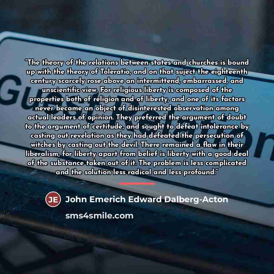 “The theory of the relations between states and churches is bound up with the theory of Toleratio, and on that suject the eighteenth century scarcely rose above an intermittend, embarrassed, and unscientific view. For religious liberty is composed of the properties both of religion and of liberty…” quote by John Emerich Edward Dalberg-Acton