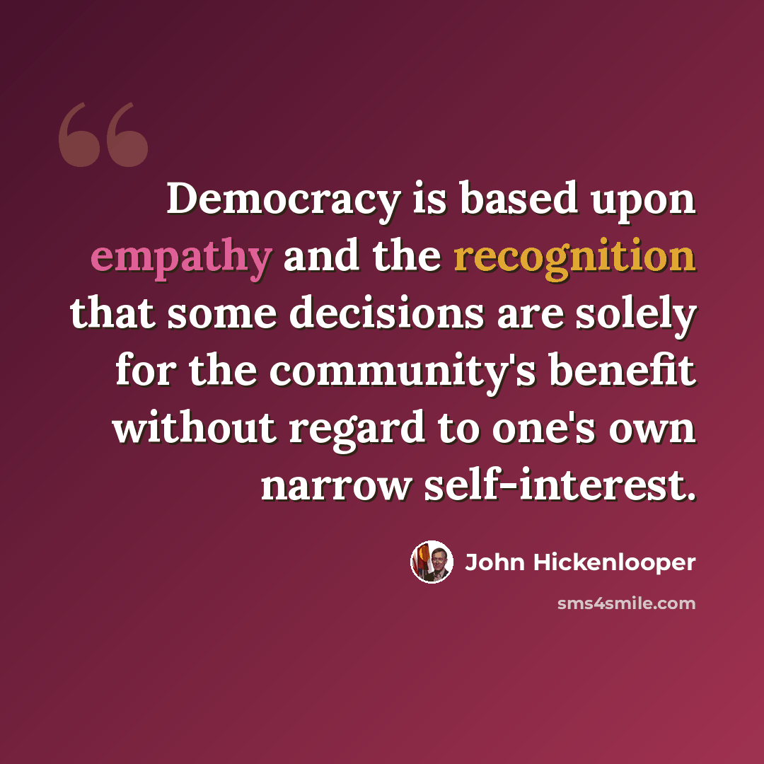 “Democracy is based upon empathy and the recognition that some decisions are solely for the community's benefit without regard to one's own narrow self-interest.” quote by John Hickenlooper