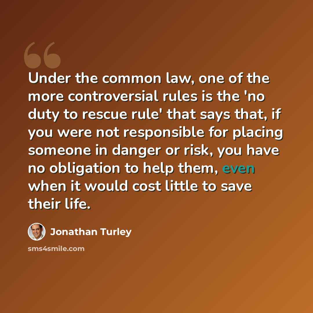 “Under the common law, one of the more controversial rules is the 'no duty to rescue rule' that says that, if you were not responsible for placing someone in danger or risk, you have no obligation to help them, even when it would cost little to save their life.” quote by Jonathan Turley