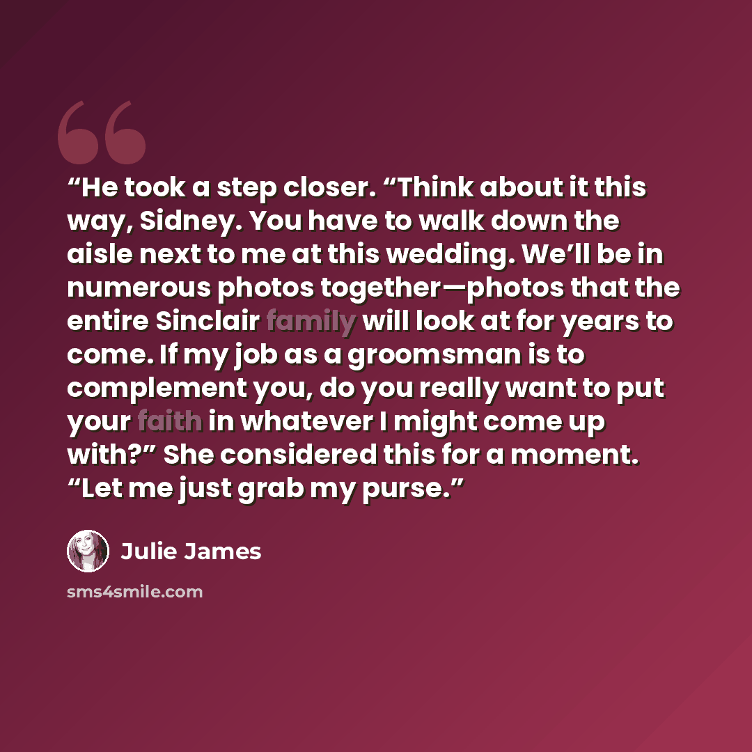 “He took a step closer. “Think about it this way, Sidney. You have to walk down the aisle next to me at this wedding. We’ll be in numerous photos together—photos that the entire Sinclair family will look at for years to come. If my job as a groomsman is to complement you, do you really want to put…” quote by Julie James