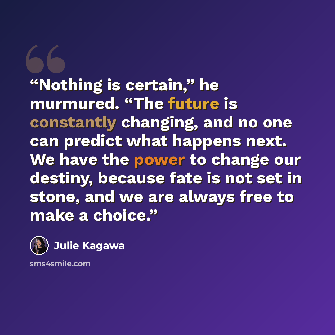 “Nothing is certain,” he murmured. “The future is constantly changing, and no one can predict what happens next. We have the power to change our destiny, because fate is not set in stone, and we are always free to make a choice.” quote by Julie Kagawa