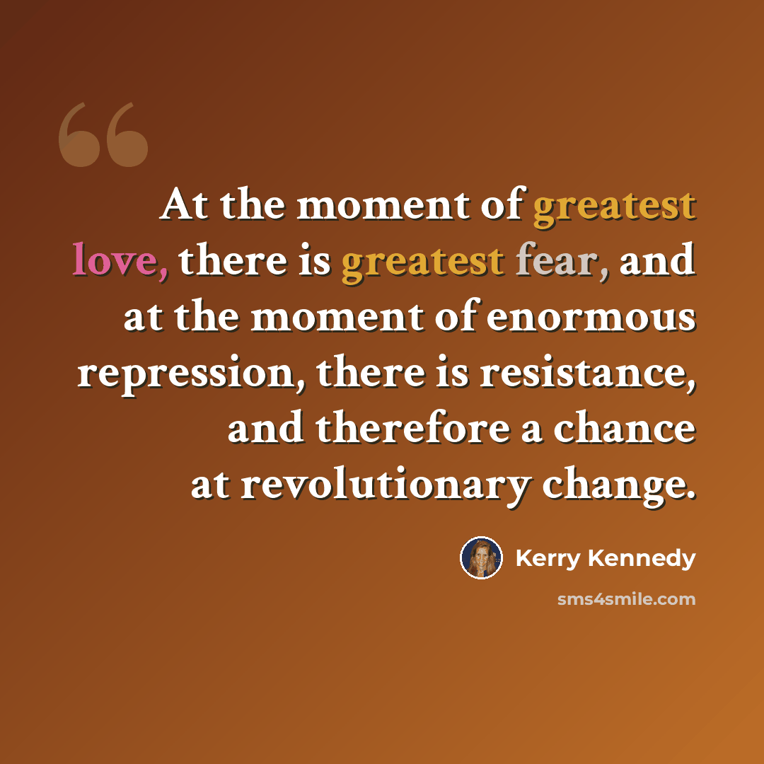 “At the moment of greatest love, there is greatest fear, and at the moment of enormous repression, there is resistance, and therefore a chance at revolutionary change.” quote by Kerry Kennedy