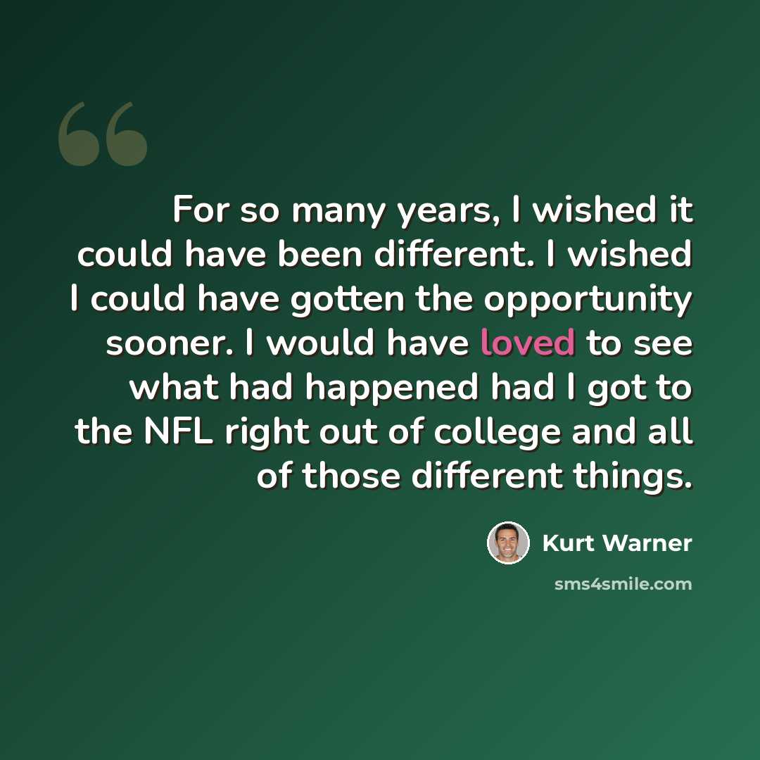 “For so many years, I wished it could have been different. I wished I could have gotten the opportunity sooner. I would have loved to see what had happened had I got to the NFL right out of college and all of those different things.” quote by Kurt Warner